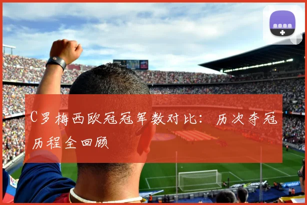 C罗梅西欧冠冠军数对比：历次夺冠历程全回顾