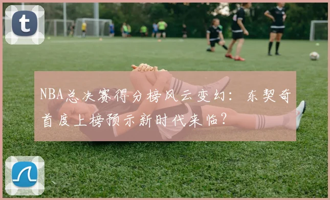 NBA总决赛得分榜风云变幻：东契奇首度上榜预示新时代来临？