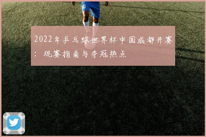 2022年乒乓球世界杯中国成都开赛：观赛指南与夺冠热点