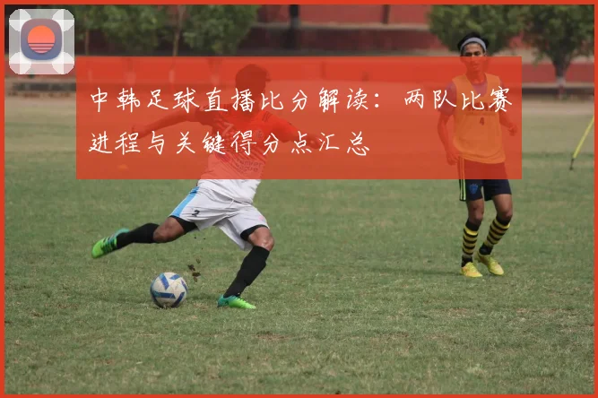 中韩足球直播比分解读：两队比赛进程与关键得分点汇总