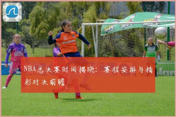 NBA总决赛时间揭晓:赛程安排与精彩对决前瞻