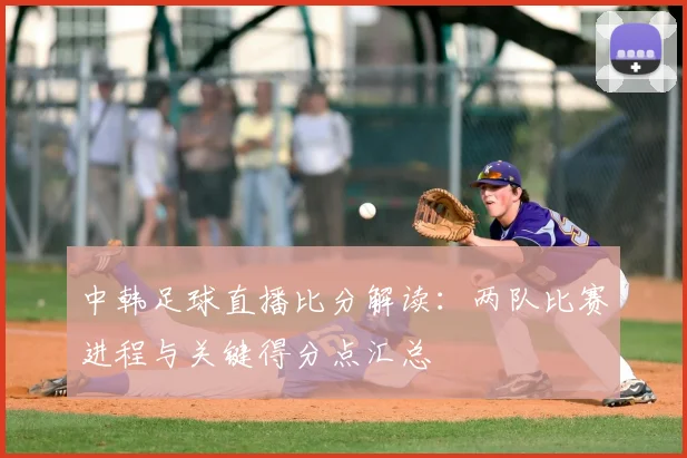 中韩足球直播比分解读：两队比赛进程与关键得分点汇总