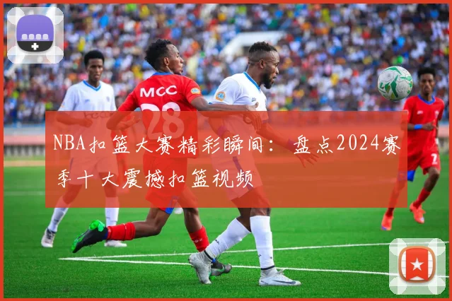 NBA扣篮大赛精彩瞬间：盘点2024赛季十大震撼扣篮视频
