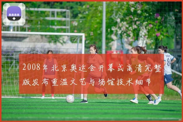 2008年北京奥运会开幕式高清完整版发布重温文艺与场馆技术细节